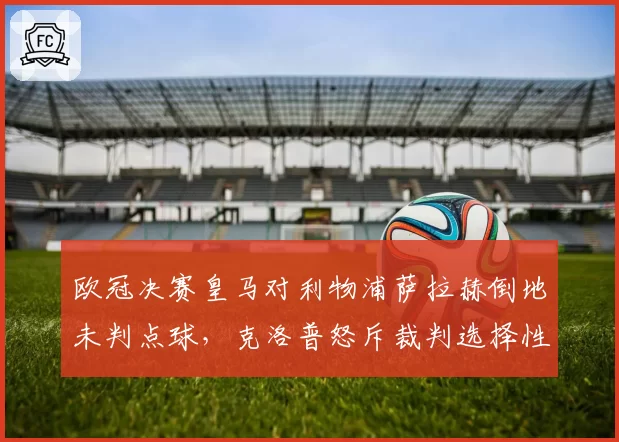 欧冠决赛皇马对利物浦萨拉赫倒地未判点球，克洛普怒斥裁判选择性执法