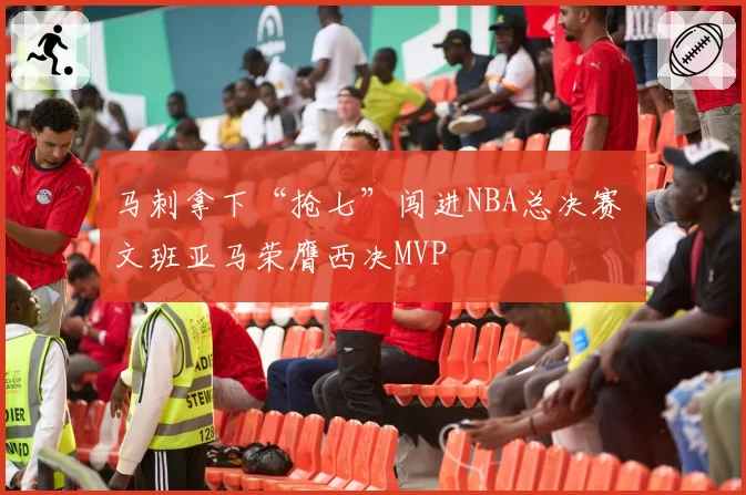 马刺拿下“抢七”闯进NBA总决赛 文班亚马荣膺西决MVP