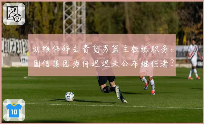 刘维伟辞去青岛男篮主教练职务，国信集团为何迟迟未公布继任者？