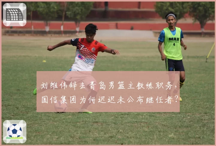 刘维伟辞去青岛男篮主教练职务，国信集团为何迟迟未公布继任者？