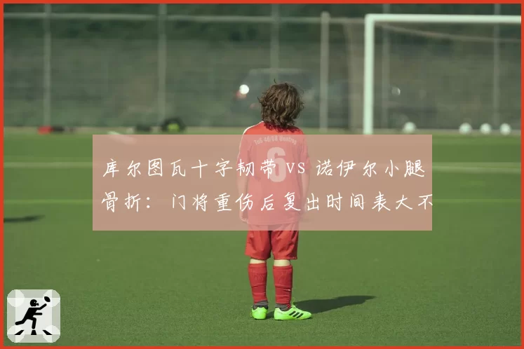 库尔图瓦十字韧带 vs 诺伊尔小腿骨折:门将重伤后复出时间表大不同