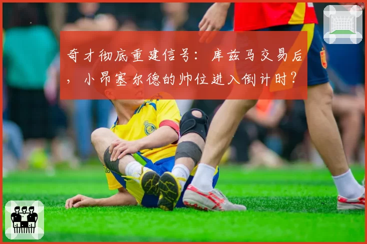 奇才彻底重建信号：库兹马交易后，小昂塞尔德的帅位进入倒计时？
